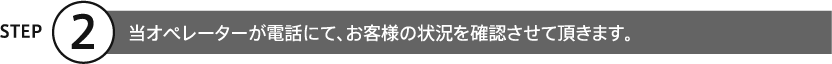 ②当オペレーターが電話にて、お客様の状況を確認させて頂きます。