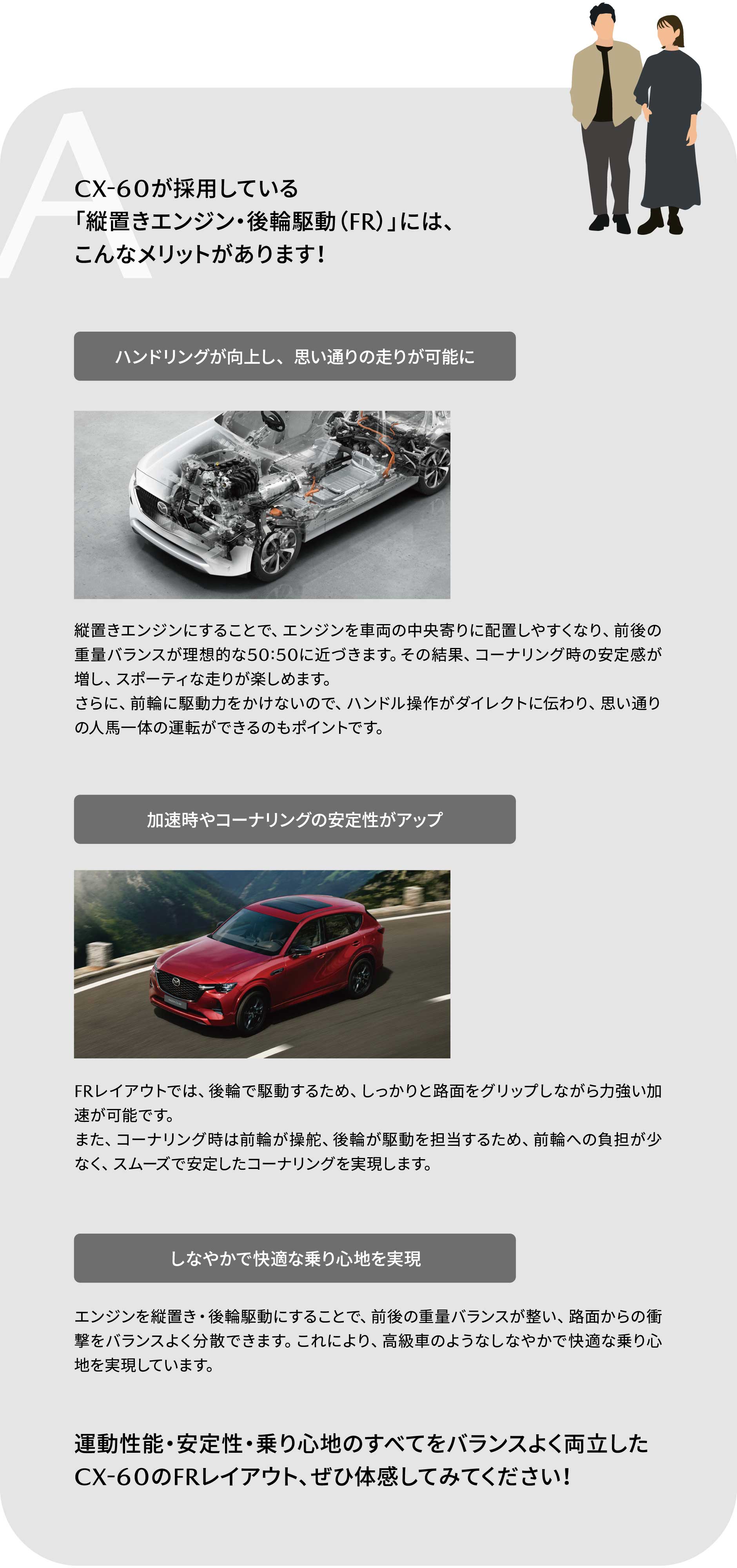A:CX-60が採用している「縦置きエンジン・後輪駆動（FR）」には、こんなメリットがあります！運動性能・安定性・乗り心地のすべてをバランスよく両立したCX-60のFRレイアウト、ぜひ体感してみてください！