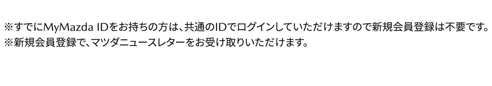 ※すでにMyMazda IDをお持ちの方は、共通のIDでログインしていただけますので新規会員登録は不要です。※新規会員登録で、マツダニュースレターをお受け取りいただけます。
