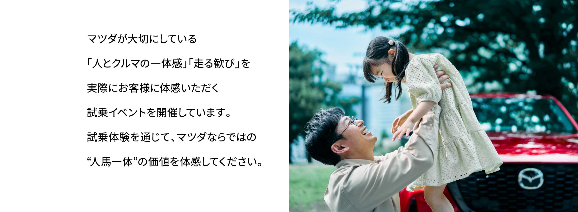マツダが大切にしている「人とクルマの一体感」「走る歓び」を実際にお客様に体感いただく試乗イベントを開催しています。試乗体験を通じて、マツダならではの“人馬一体”の価値を体感してください。