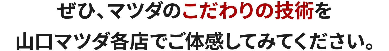 ぜひ、マツダのこだわりの技術を山口マツダ各店でご体感してみてください。