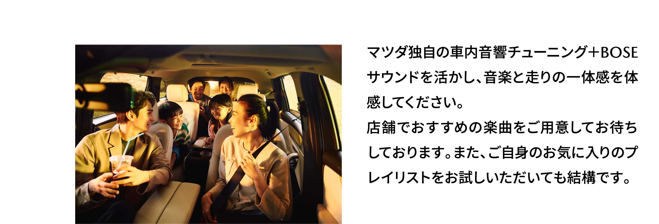 マツダ独自の車内音響チューニング＋BOSEサウンドを活かし、音楽と走りの一体感を体感してください。店舗でおすすめの楽曲をご用意してお待ちしております。また、ご自身のお気に入りのプレイリストをお試しいただいても結構です。
