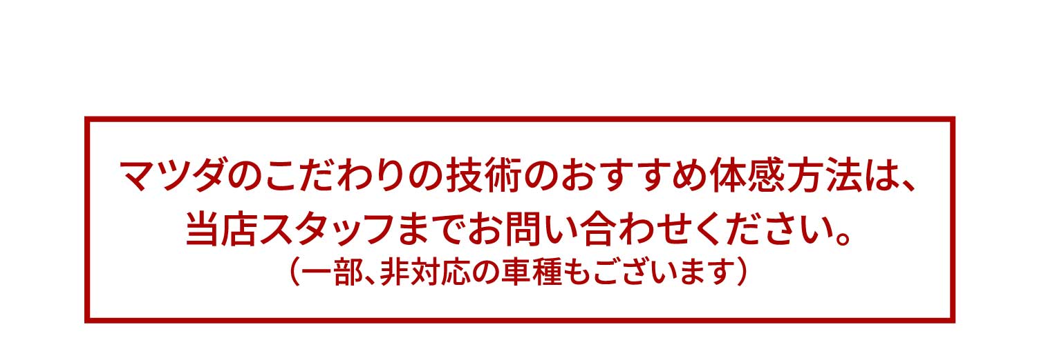 マツダのこだわりの技術のおすすめ体感方法は、当店スタッフまでお問い合わせください。（一部、非対応の車種もございます）