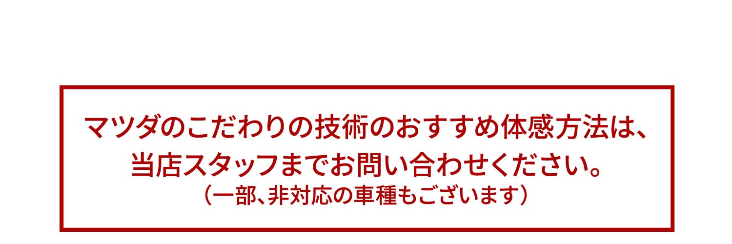 マツダのこだわりの技術のおすすめ体感方法は、当店スタッフまでお問い合わせください。（一部、非対応の車種もございます）