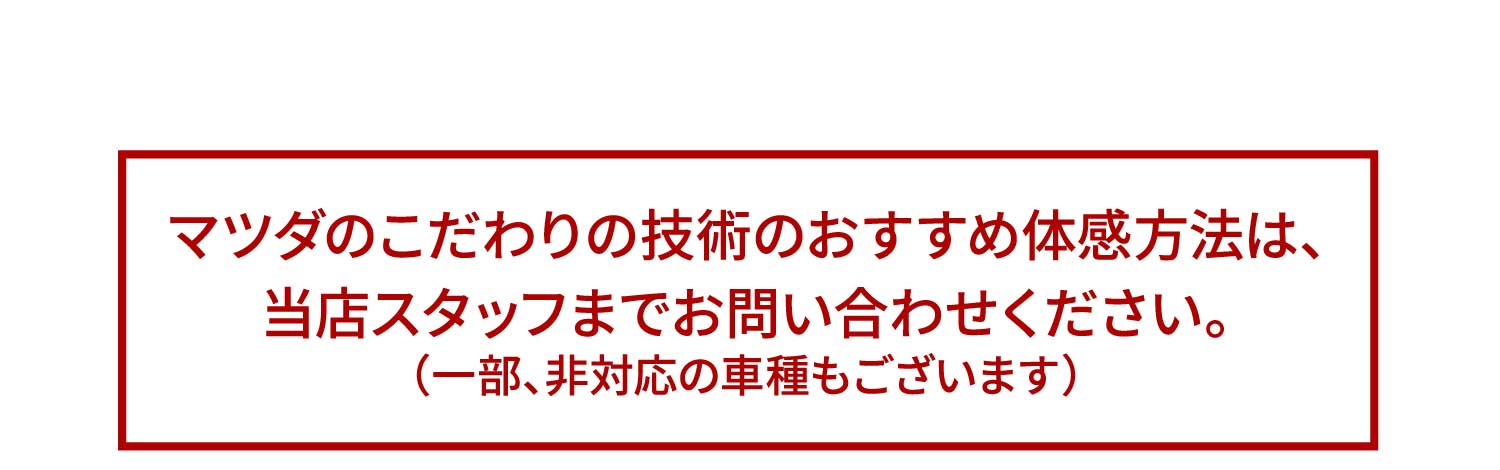 マツダのこだわりの技術のおすすめ体感方法は、当店スタッフまでお問い合わせください。（一部、非対応の車種もございます）