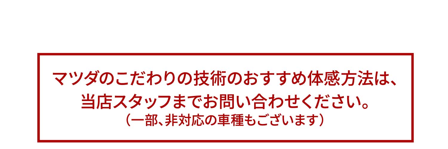 マツダのこだわりの技術のおすすめ体感方法は、当店スタッフまでお問い合わせください。（一部、非対応の車種もございます）