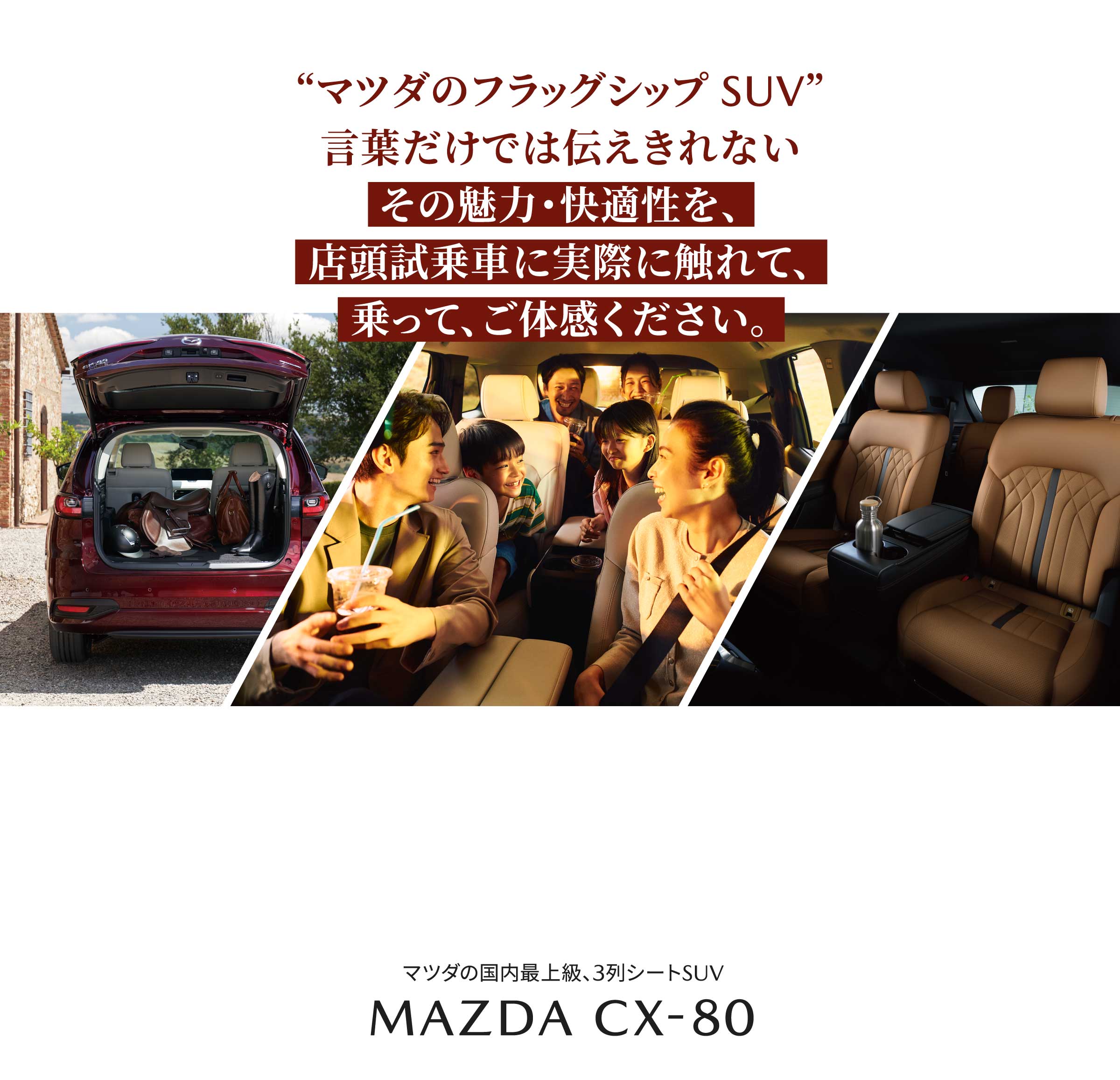 マツダのフラッグシップ SUV 言葉だけでは伝えきれないその魅力・快適性を、店頭試乗車に実際に触れて、乗って、ご体感ください。MAZDA CX-80
