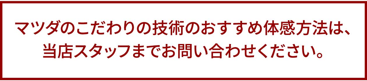 マツダのこだわりの技術のおすすめ体感方法は、当店スタッフまでお問い合わせください。