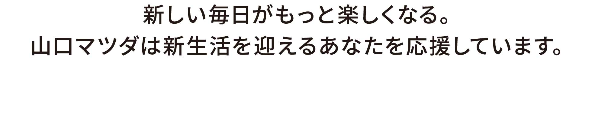 新しい毎日がもっと楽しくなる。山口マツダは新生活を迎えるあなたを応援しています。